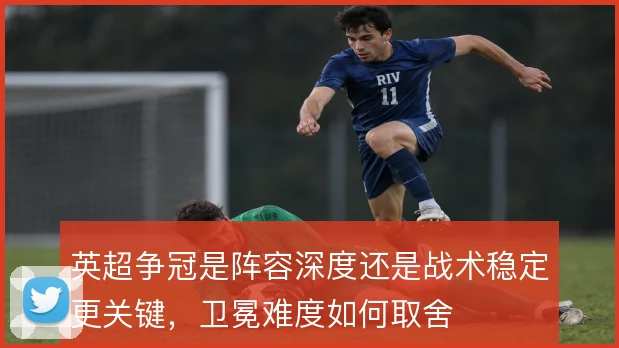 英超争冠是阵容深度还是战术稳定更关键,卫冕难度如何取舍