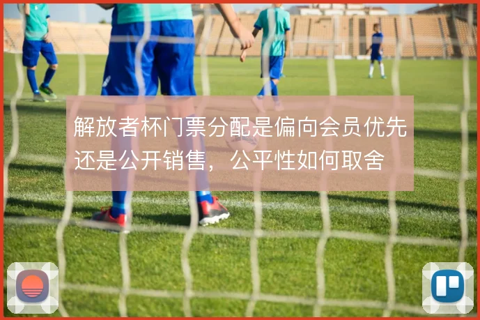解放者杯门票分配是偏向会员优先还是公开销售,公平性如何取舍