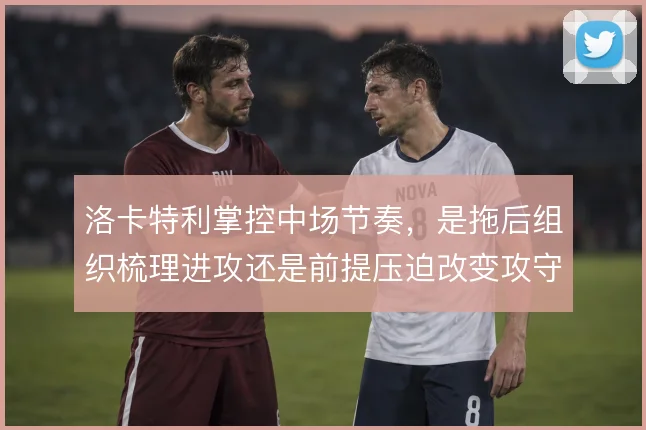 洛卡特利掌控中场节奏，是拖后组织梳理进攻还是前提压迫改变攻守平衡