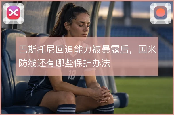 巴斯托尼回追能力被暴露后，国米防线还有哪些保护办法