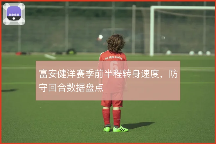 富安健洋赛季前半程转身速度，防守回合数据盘点