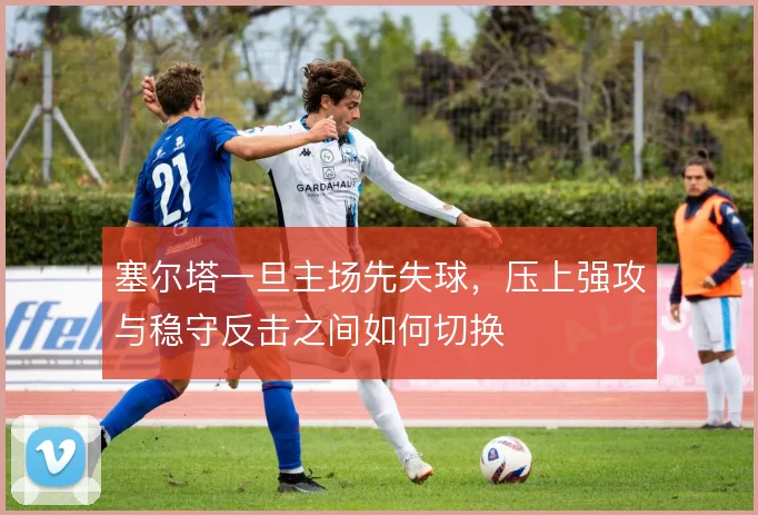 塞尔塔一旦主场先失球,压上强攻与稳守反击之间如何切换