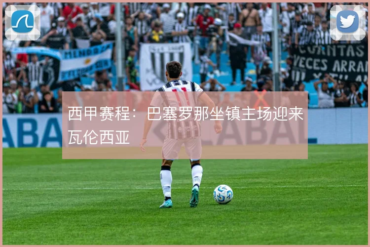 西甲赛程：巴塞罗那坐镇主场迎来瓦伦西亚