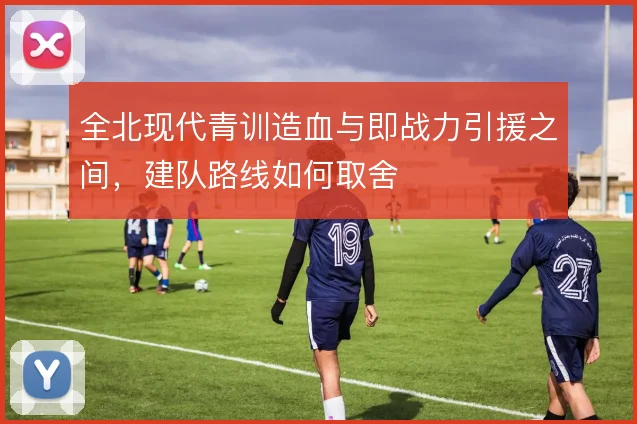 全北现代青训造血与即战力引援之间，建队路线如何取舍
