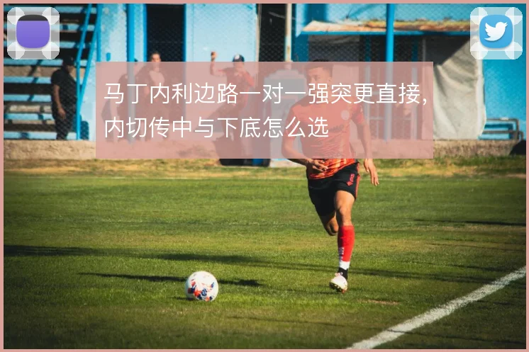 马丁内利边路一对一强突更直接，内切传中与下底怎么选