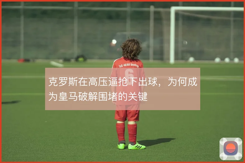 克罗斯在高压逼抢下出球，为何成为皇马破解围堵的关键