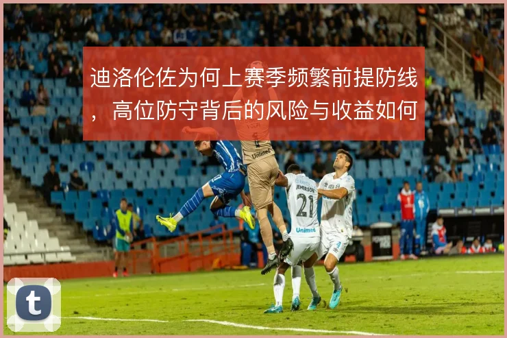 迪洛伦佐为何上赛季频繁前提防线，高位防守背后的风险与收益如何权衡