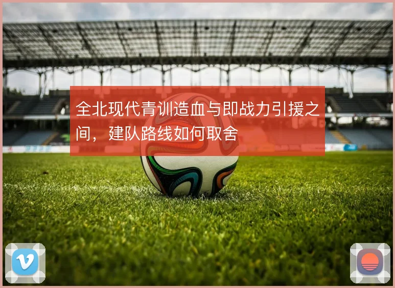 全北现代青训造血与即战力引援之间，建队路线如何取舍