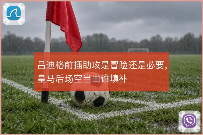 吕迪格前插助攻是冒险还是必要，皇马后场空当由谁填补