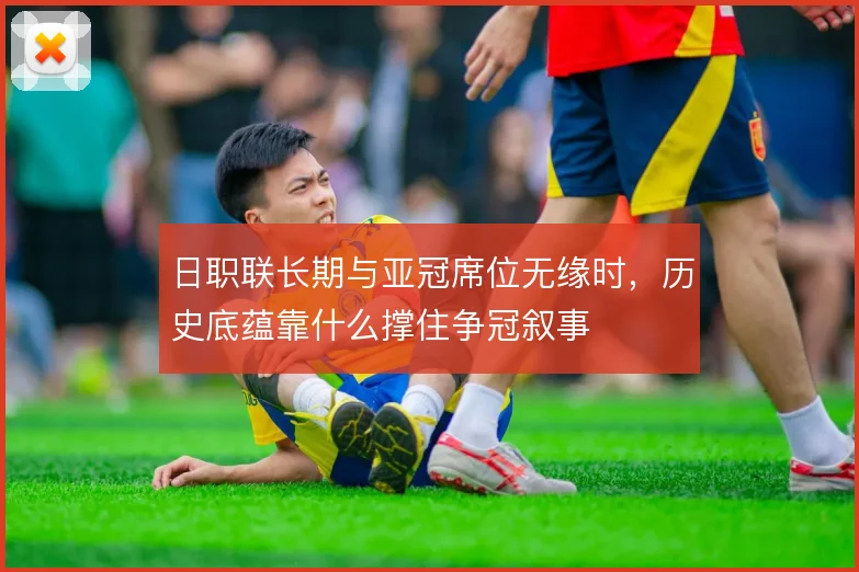 日职联长期与亚冠席位无缘时，历史底蕴靠什么撑住争冠叙事