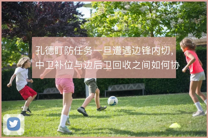 孔德盯防任务一旦遭遇边锋内切，中卫补位与边后卫回收之间如何协调