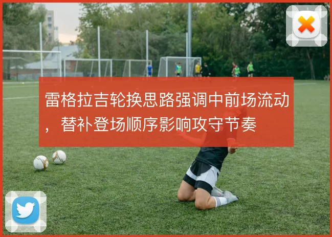 雷格拉吉轮换思路强调中前场流动，替补登场顺序影响攻守节奏