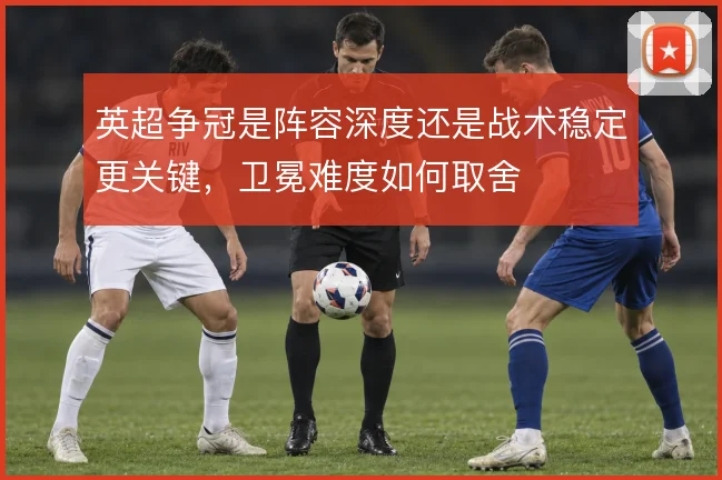 英超争冠是阵容深度还是战术稳定更关键,卫冕难度如何取舍