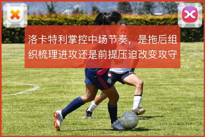 洛卡特利掌控中场节奏，是拖后组织梳理进攻还是前提压迫改变攻守平衡