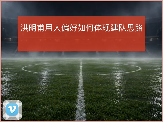 洪明甫用人偏好如何体现建队思路
